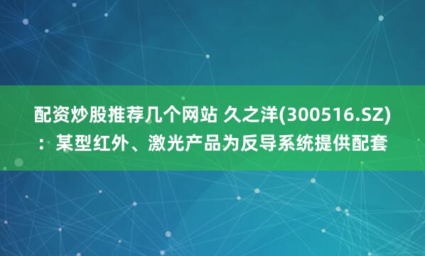 配资炒股推荐几个网站 久之洋(300516.SZ)：某型红外、激光产品为反导系统提供配套
