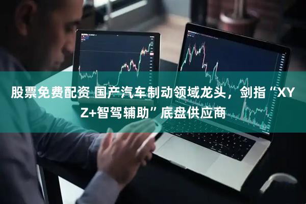 股票免费配资 国产汽车制动领域龙头，剑指“XYZ+智驾辅助”底盘供应商