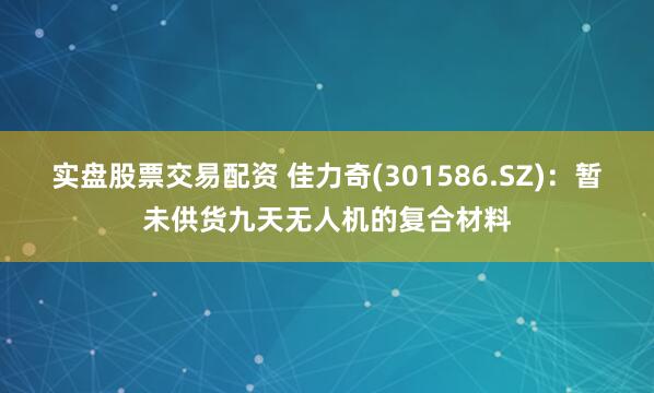 实盘股票交易配资 佳力奇(301586.SZ)：暂未供货九天无人机的复合材料