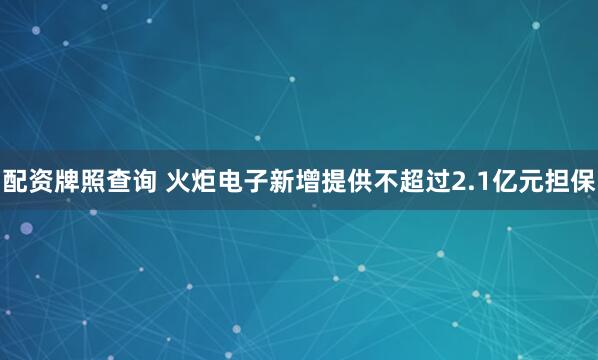 配资牌照查询 火炬电子新增提供不超过2.1亿元担保
