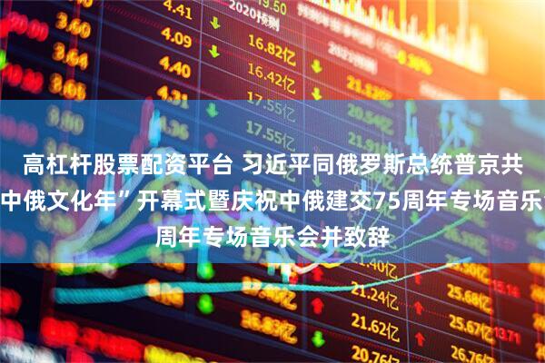 高杠杆股票配资平台 习近平同俄罗斯总统普京共同出席“中俄文化年”开幕式暨庆祝中俄建交75周年专场音乐会并致辞