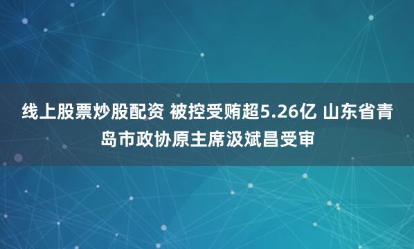 线上股票炒股配资 被控受贿超5.26亿 山东省青岛市政协原主席汲斌昌受审