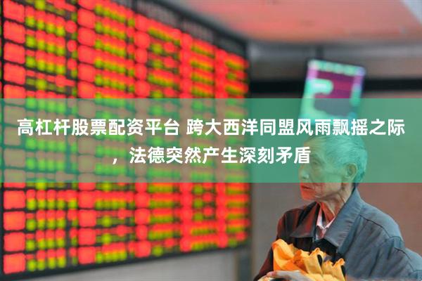 高杠杆股票配资平台 跨大西洋同盟风雨飘摇之际，法德突然产生深刻矛盾