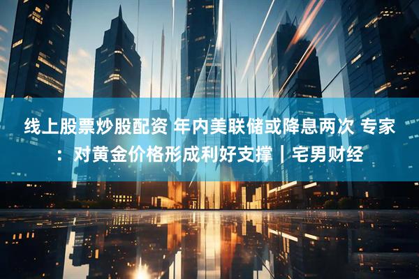 线上股票炒股配资 年内美联储或降息两次 专家：对黄金价格形成利好支撑｜宅男财经
