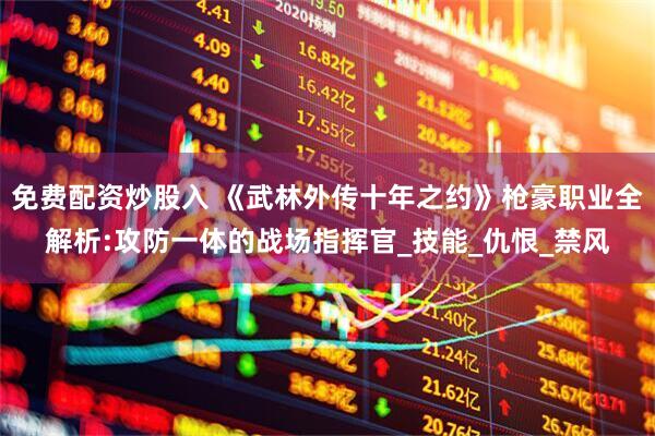 免费配资炒股入 《武林外传十年之约》枪豪职业全解析:攻防一体的战场指挥官_技能_仇恨_禁风
