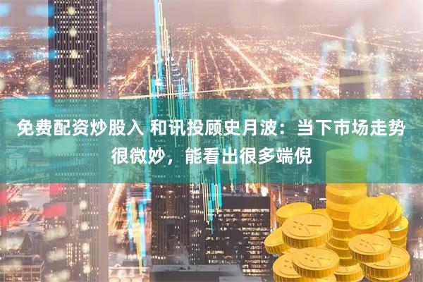 免费配资炒股入 和讯投顾史月波：当下市场走势很微妙，能看出很多端倪