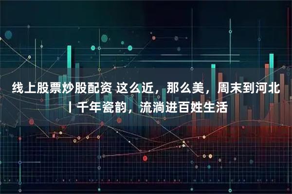 线上股票炒股配资 这么近，那么美，周末到河北丨千年瓷韵，流淌进百姓生活