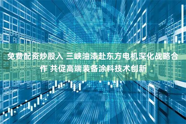 免费配资炒股入 三峡油漆赴东方电机深化战略合作 共促高端装备涂料技术创新