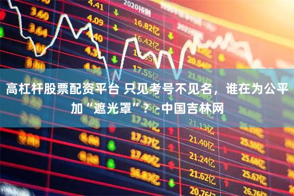 高杠杆股票配资平台 只见考号不见名，谁在为公平加“遮光罩”？-中国吉林网