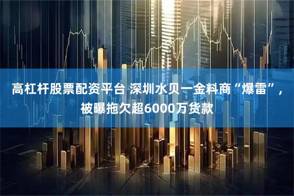 高杠杆股票配资平台 深圳水贝一金料商“爆雷”，被曝拖欠超6000万货款