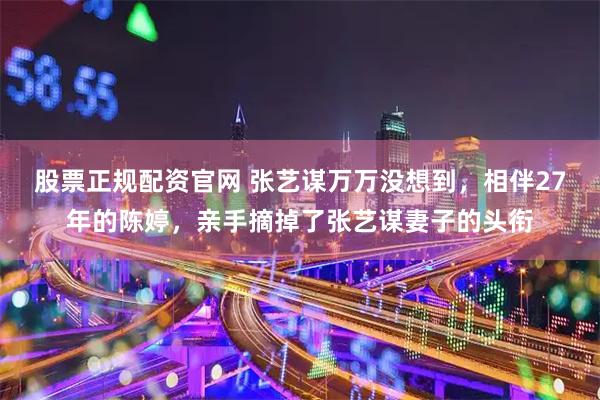 股票正规配资官网 张艺谋万万没想到，相伴27年的陈婷，亲手摘掉了张艺谋妻子的头衔