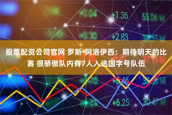 股票配资公司官网 罗斯·阿洛伊西：期待明天的比赛 很骄傲队内有7人入选国字号队伍