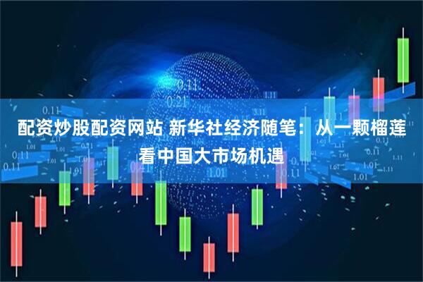配资炒股配资网站 新华社经济随笔：从一颗榴莲看中国大市场机遇
