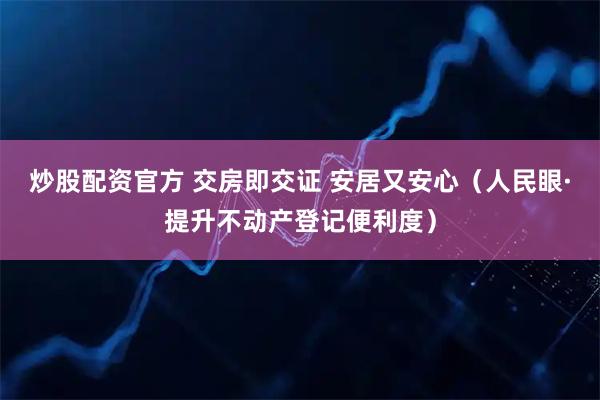 炒股配资官方 交房即交证 安居又安心（人民眼·提升不动产登记便利度）