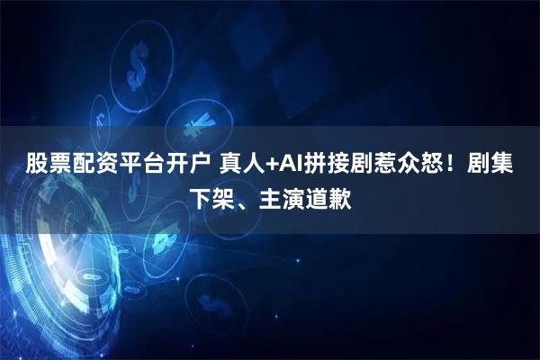 股票配资平台开户 真人+AI拼接剧惹众怒！剧集下架、主演道歉