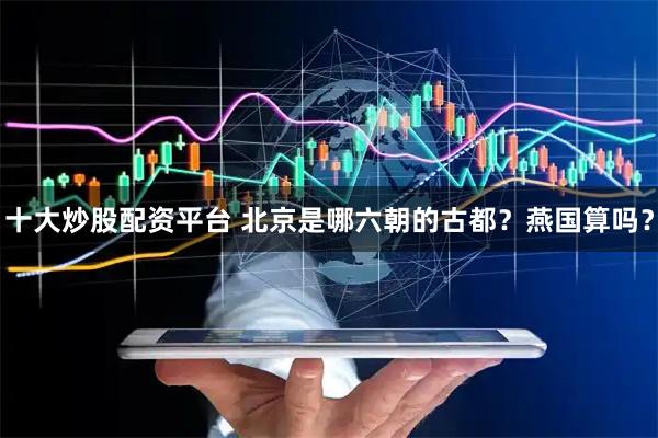 十大炒股配资平台 北京是哪六朝的古都？燕国算吗？